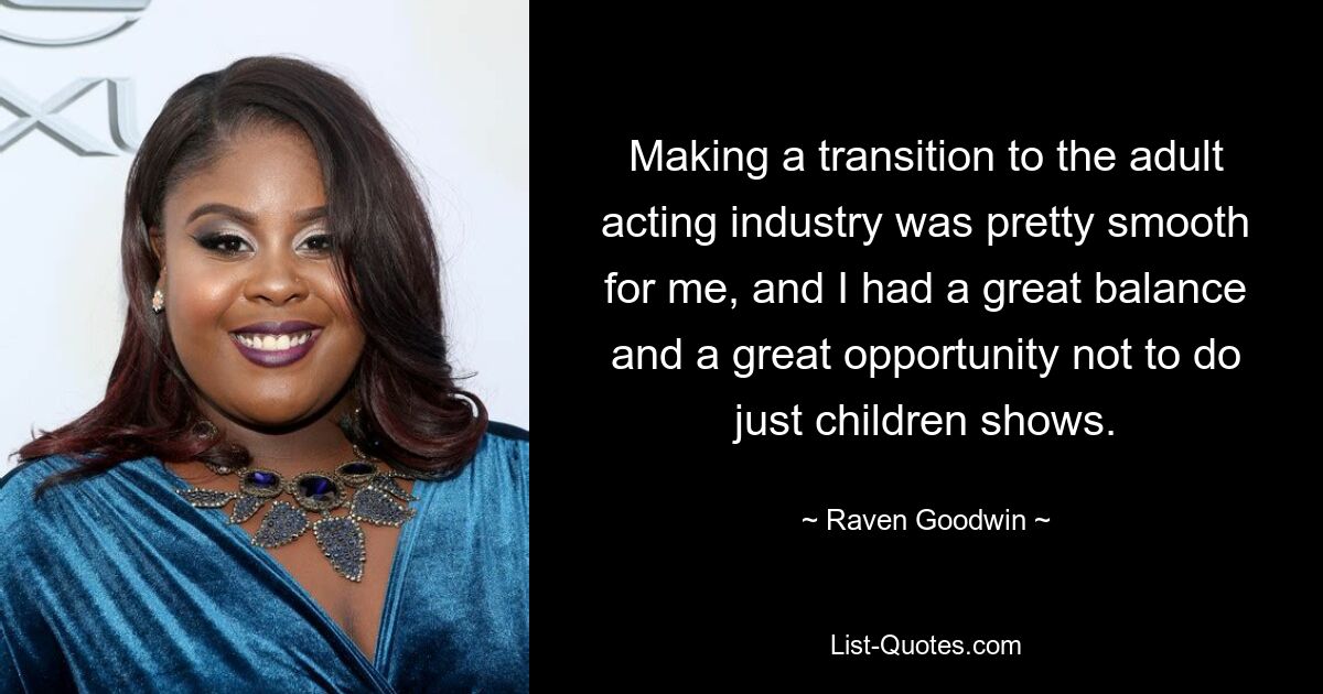 Making a transition to the adult acting industry was pretty smooth for me, and I had a great balance and a great opportunity not to do just children shows. — © Raven Goodwin