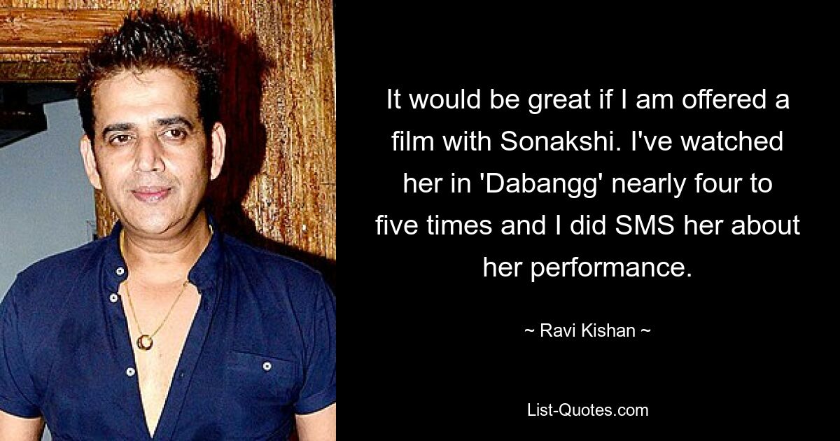 It would be great if I am offered a film with Sonakshi. I've watched her in 'Dabangg' nearly four to five times and I did SMS her about her performance. — © Ravi Kishan