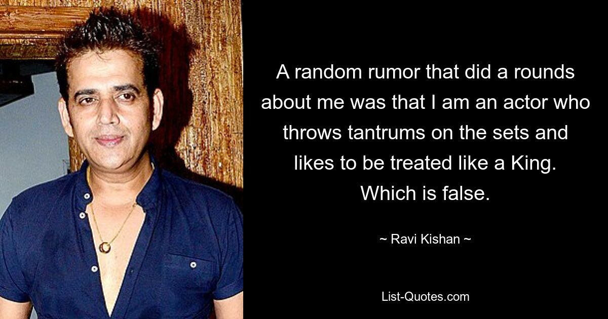 A random rumor that did a rounds about me was that I am an actor who throws tantrums on the sets and likes to be treated like a King. Which is false. — © Ravi Kishan