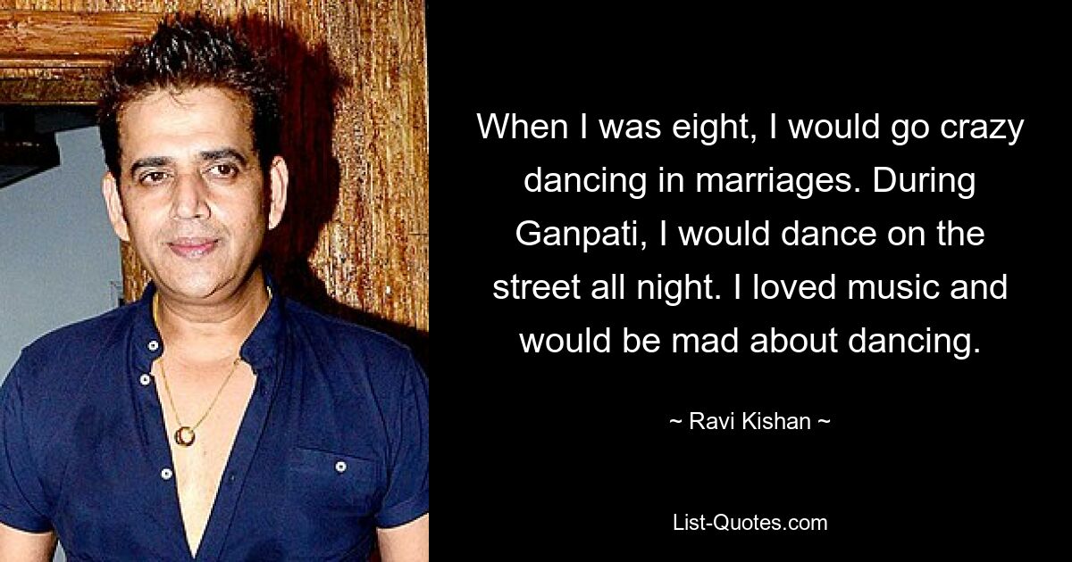 When I was eight, I would go crazy dancing in marriages. During Ganpati, I would dance on the street all night. I loved music and would be mad about dancing. — © Ravi Kishan