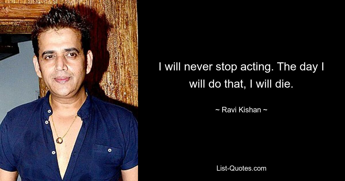 I will never stop acting. The day I will do that, I will die. — © Ravi Kishan