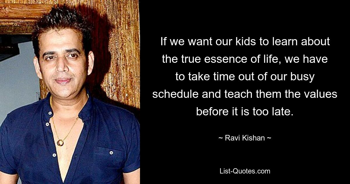 If we want our kids to learn about the true essence of life, we have to take time out of our busy schedule and teach them the values before it is too late. — © Ravi Kishan