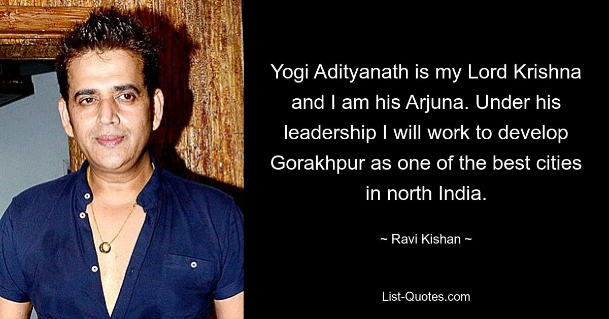 Yogi Adityanath is my Lord Krishna and I am his Arjuna. Under his leadership I will work to develop Gorakhpur as one of the best cities in north India. — © Ravi Kishan