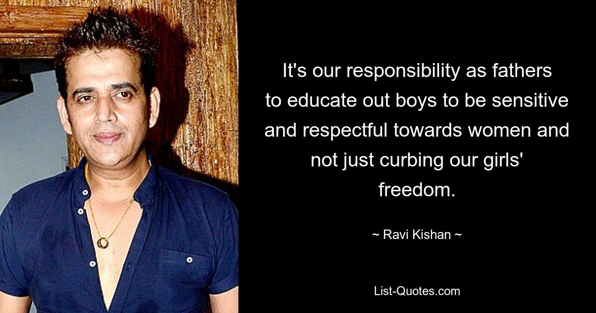 It's our responsibility as fathers to educate out boys to be sensitive and respectful towards women and not just curbing our girls' freedom. — © Ravi Kishan