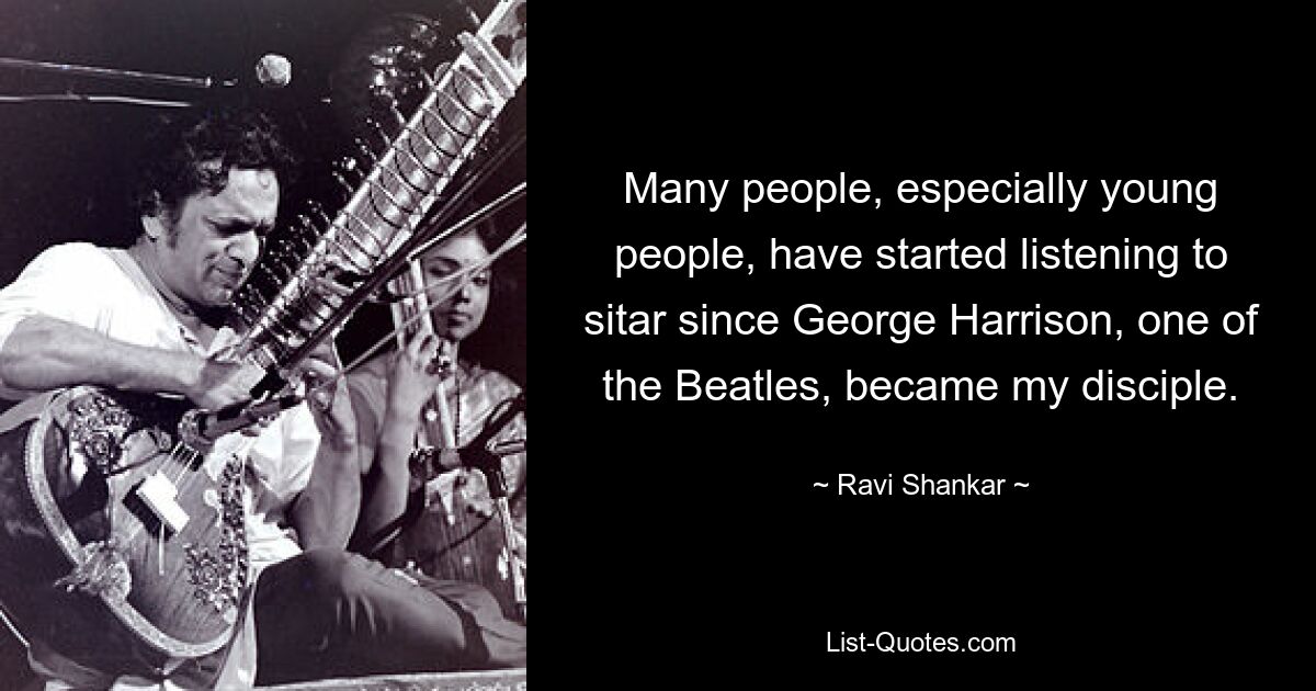 Many people, especially young people, have started listening to sitar since George Harrison, one of the Beatles, became my disciple. — © Ravi Shankar