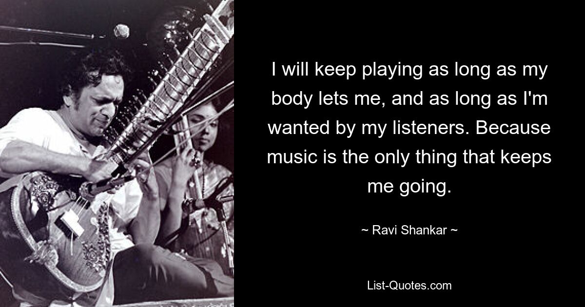 I will keep playing as long as my body lets me, and as long as I'm wanted by my listeners. Because music is the only thing that keeps me going. — © Ravi Shankar