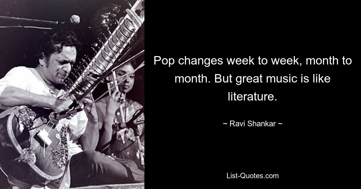 Pop changes week to week, month to month. But great music is like literature. — © Ravi Shankar