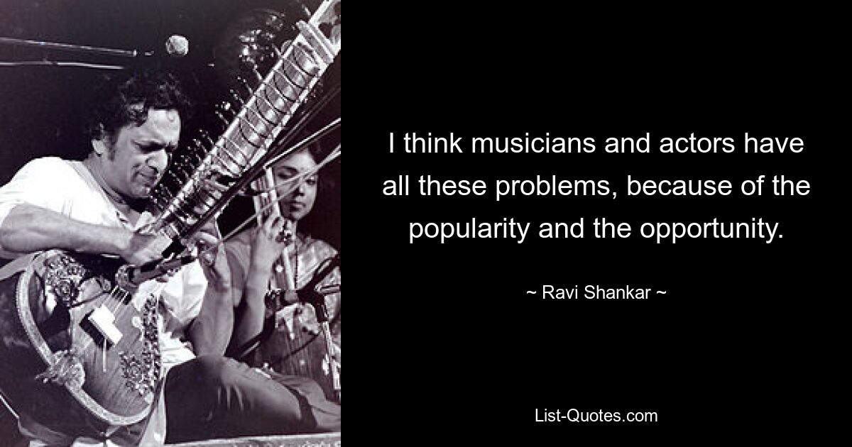 I think musicians and actors have all these problems, because of the popularity and the opportunity. — © Ravi Shankar