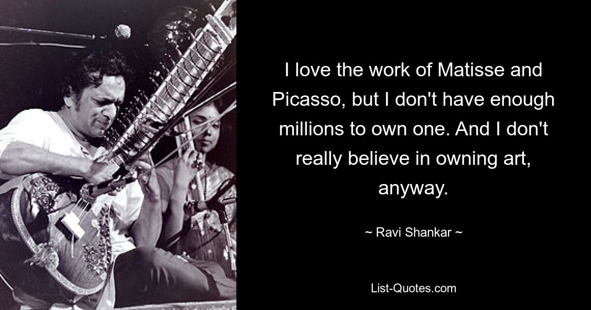 I love the work of Matisse and Picasso, but I don't have enough millions to own one. And I don't really believe in owning art, anyway. — © Ravi Shankar