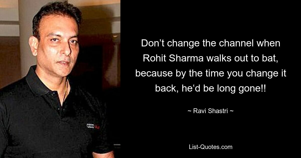 Don’t change the channel when Rohit Sharma walks out to bat, because by the time you change it back, he‘d be long gone!! — © Ravi Shastri