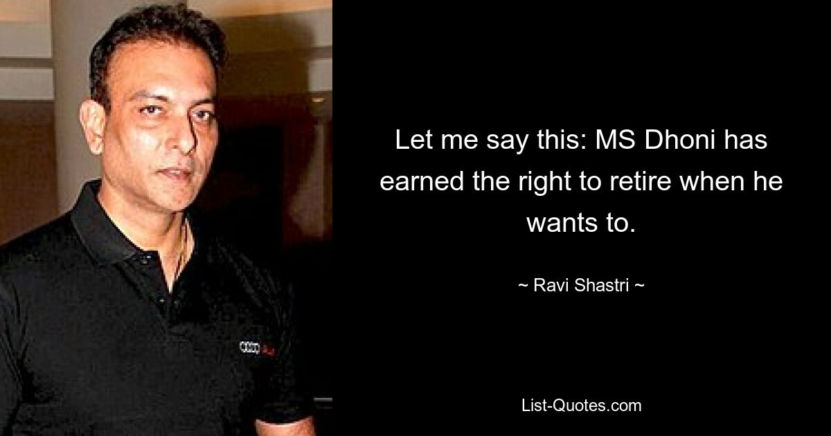 Let me say this: MS Dhoni has earned the right to retire when he wants to. — © Ravi Shastri