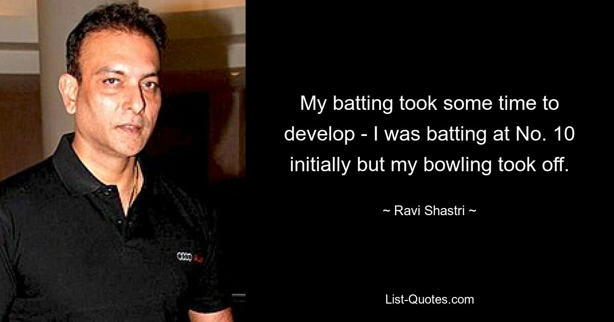 My batting took some time to develop - I was batting at No. 10 initially but my bowling took off. — © Ravi Shastri