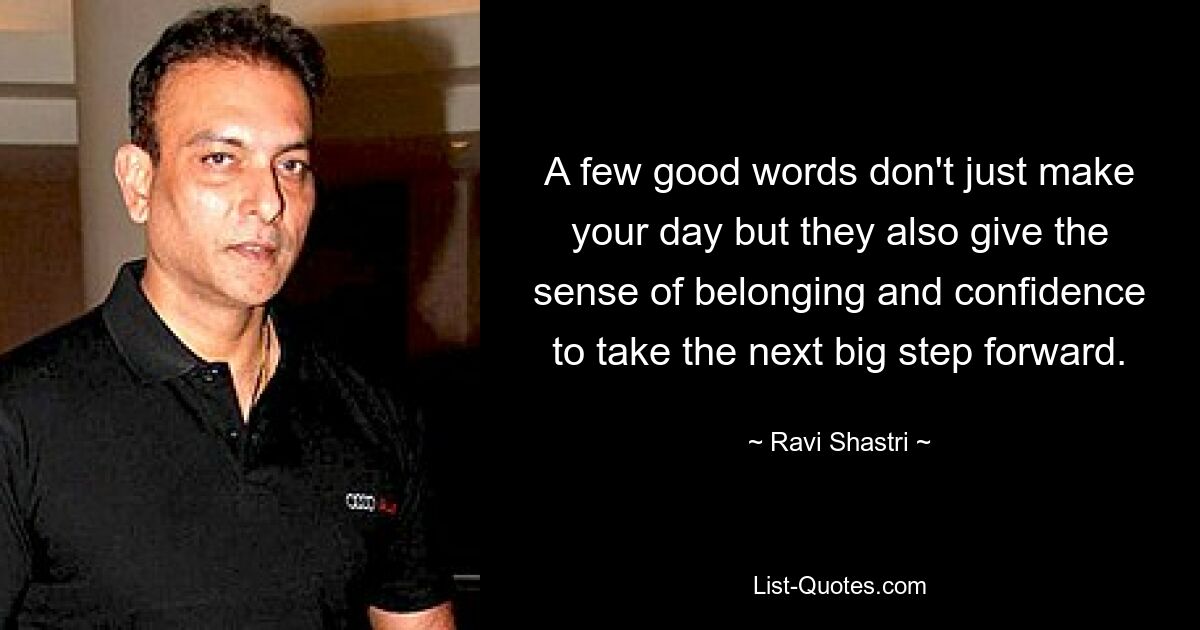 A few good words don't just make your day but they also give the sense of belonging and confidence to take the next big step forward. — © Ravi Shastri