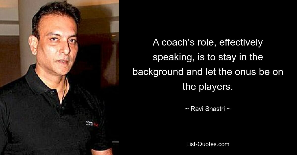 A coach's role, effectively speaking, is to stay in the background and let the onus be on the players. — © Ravi Shastri