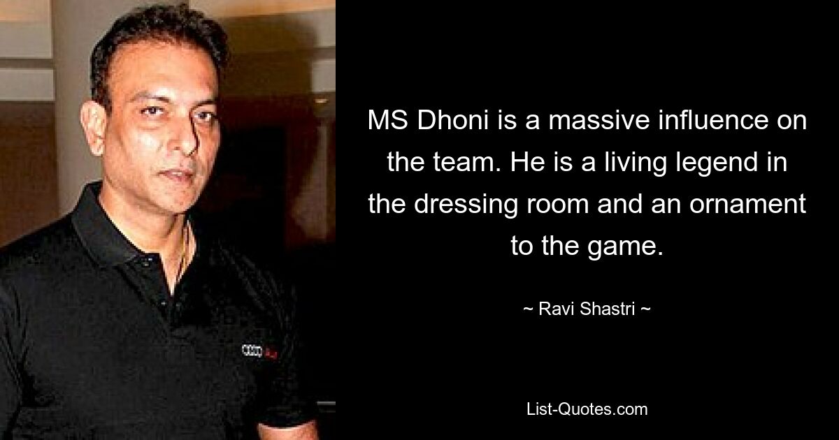 MS Dhoni is a massive influence on the team. He is a living legend in the dressing room and an ornament to the game. — © Ravi Shastri