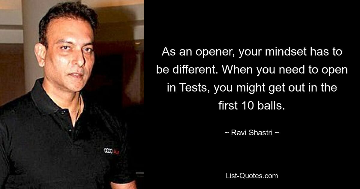 As an opener, your mindset has to be different. When you need to open in Tests, you might get out in the first 10 balls. — © Ravi Shastri