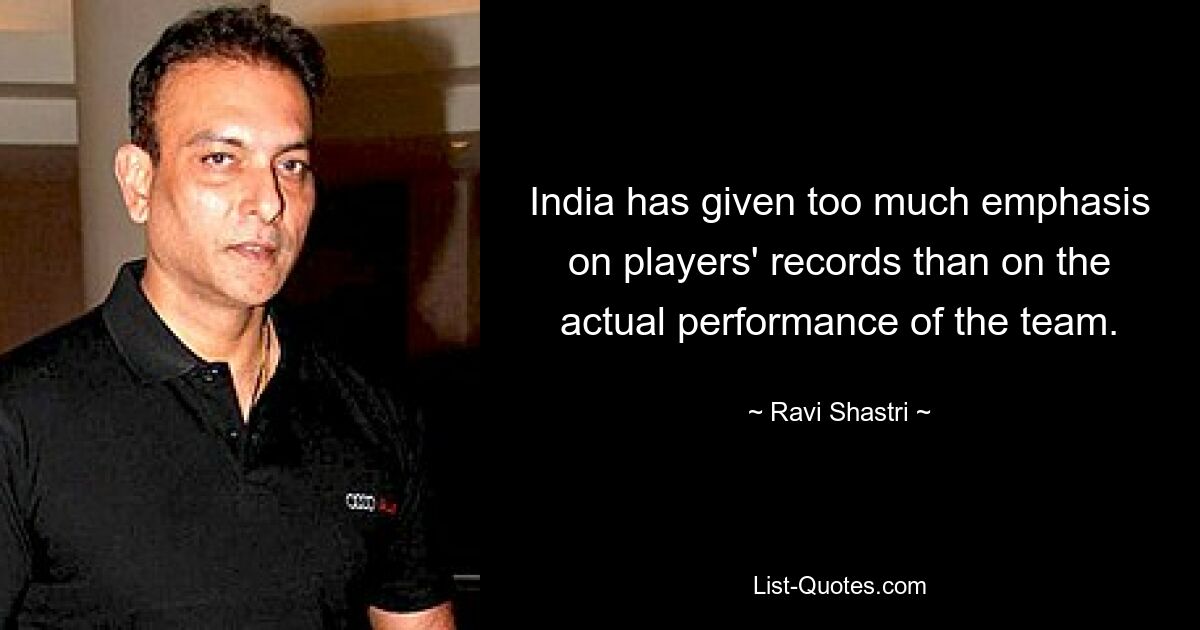 India has given too much emphasis on players' records than on the actual performance of the team. — © Ravi Shastri