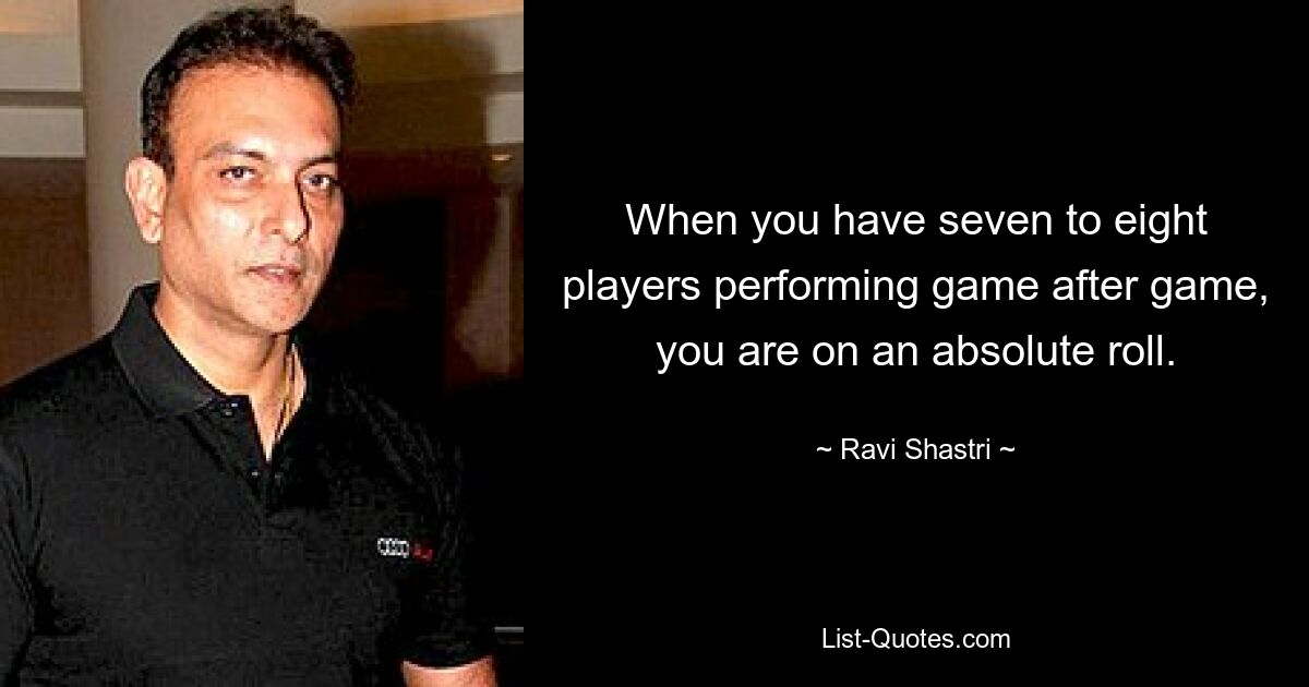 When you have seven to eight players performing game after game, you are on an absolute roll. — © Ravi Shastri