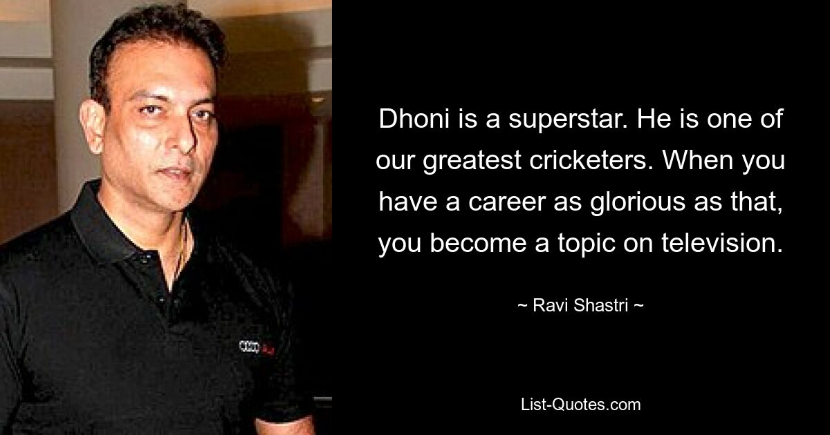 Dhoni is a superstar. He is one of our greatest cricketers. When you have a career as glorious as that, you become a topic on television. — © Ravi Shastri