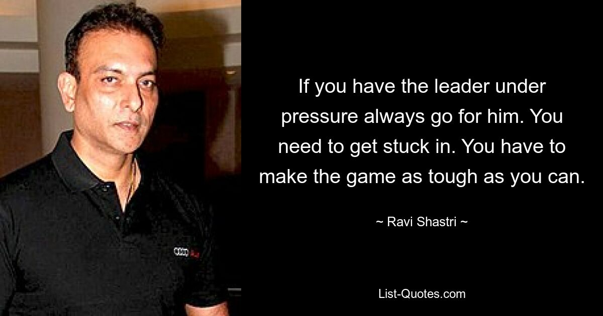 If you have the leader under pressure always go for him. You need to get stuck in. You have to make the game as tough as you can. — © Ravi Shastri