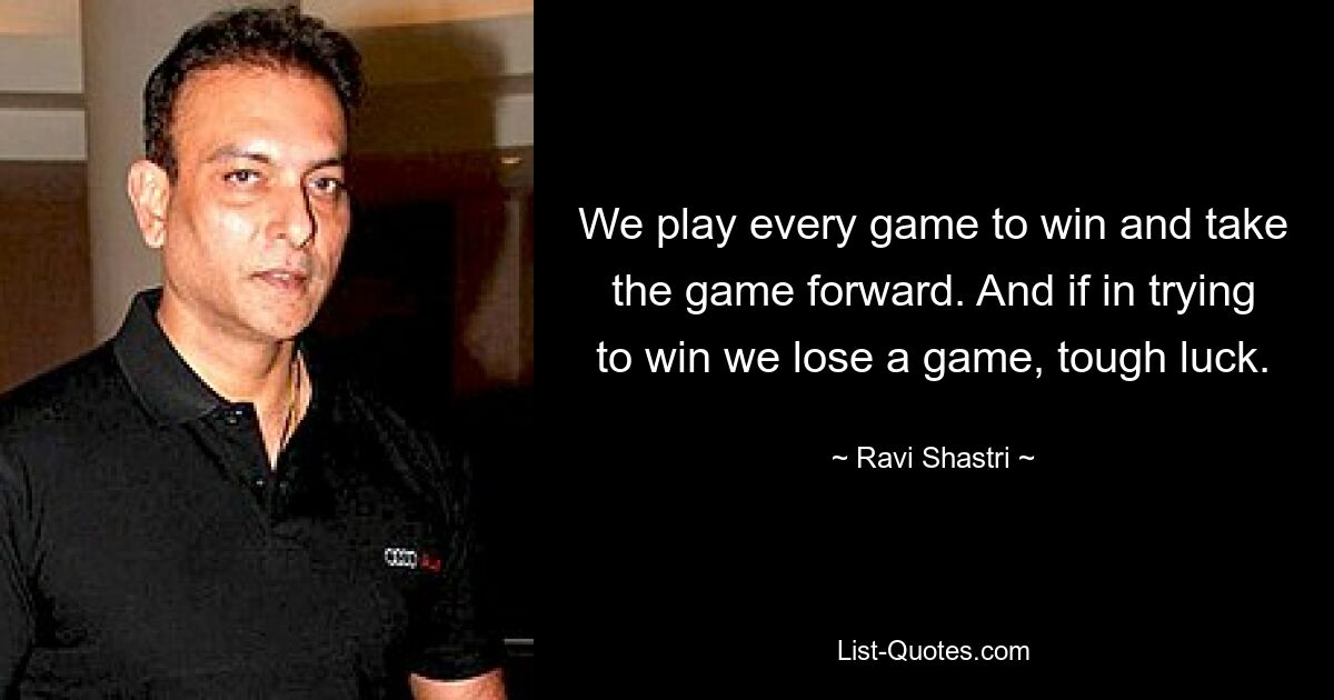 We play every game to win and take the game forward. And if in trying to win we lose a game, tough luck. — © Ravi Shastri