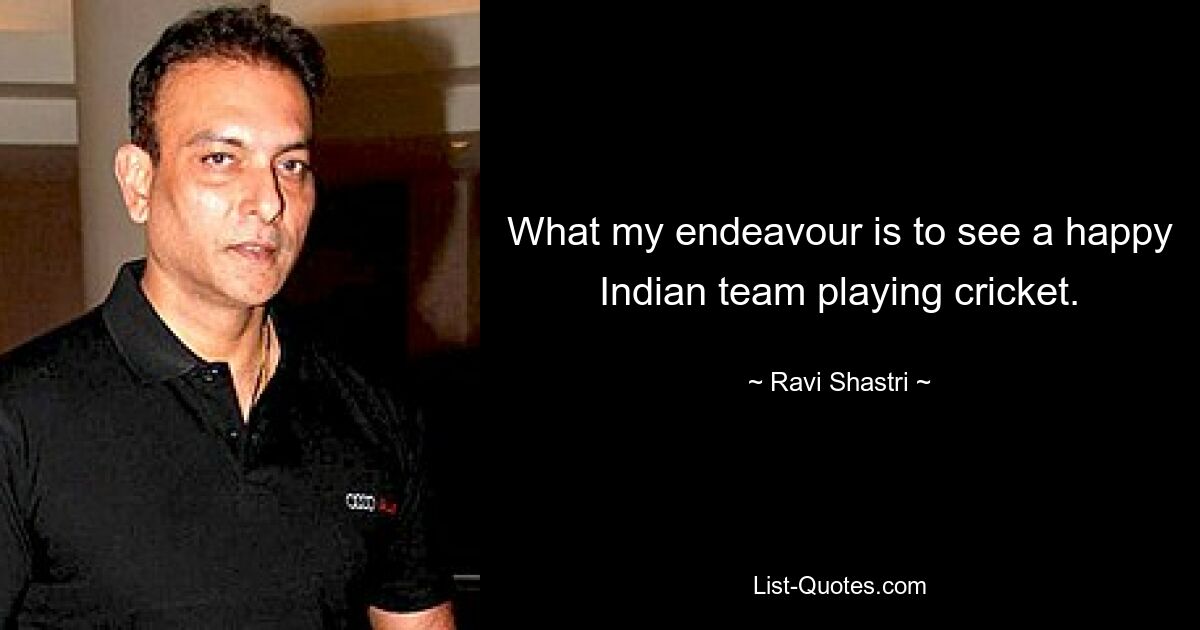 What my endeavour is to see a happy Indian team playing cricket. — © Ravi Shastri