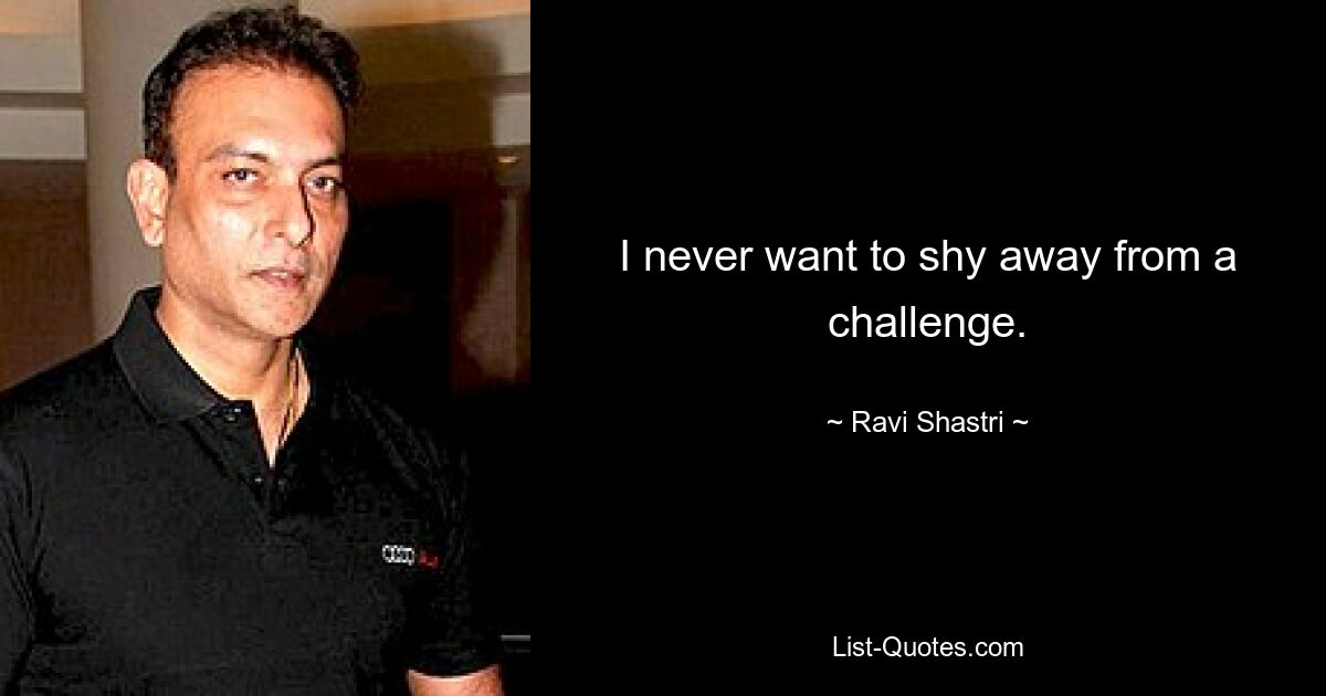 I never want to shy away from a challenge. — © Ravi Shastri