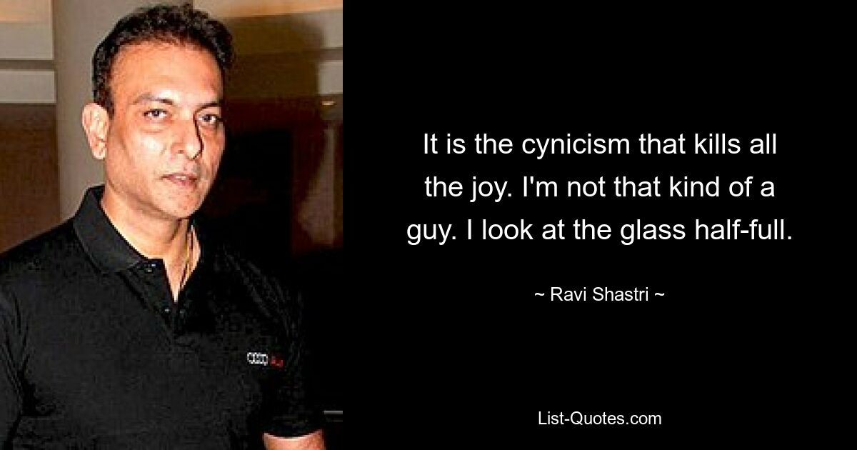 It is the cynicism that kills all the joy. I'm not that kind of a guy. I look at the glass half-full. — © Ravi Shastri