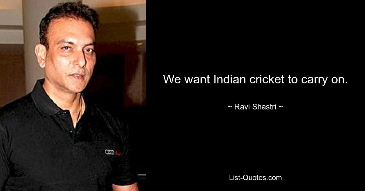 We want Indian cricket to carry on. — © Ravi Shastri