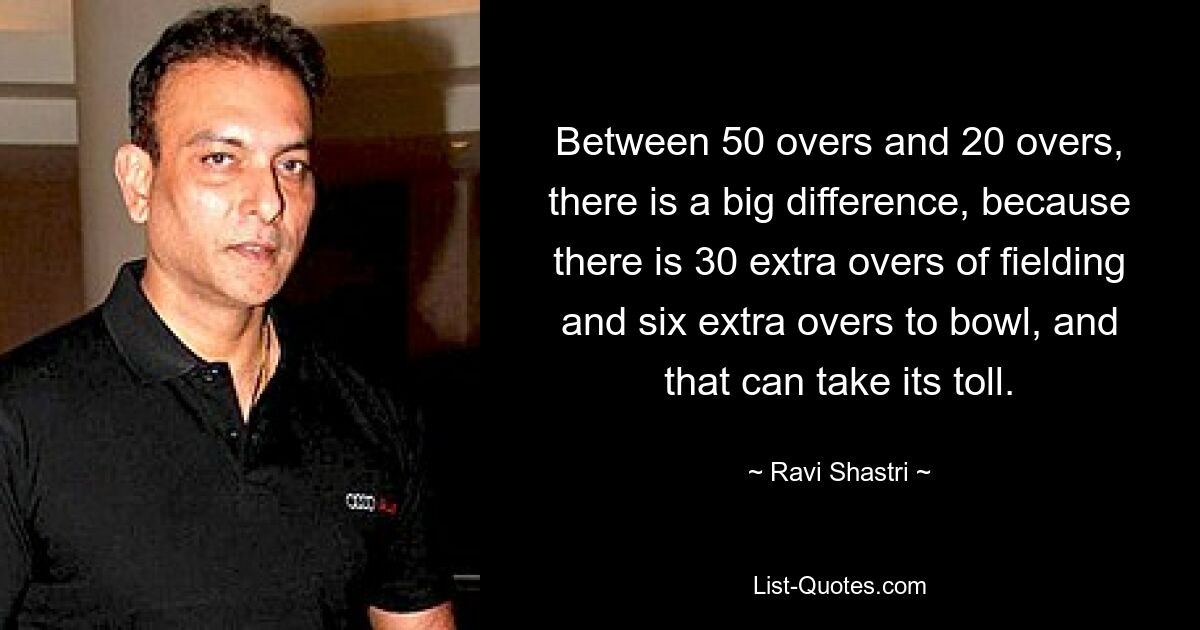 Between 50 overs and 20 overs, there is a big difference, because there is 30 extra overs of fielding and six extra overs to bowl, and that can take its toll. — © Ravi Shastri