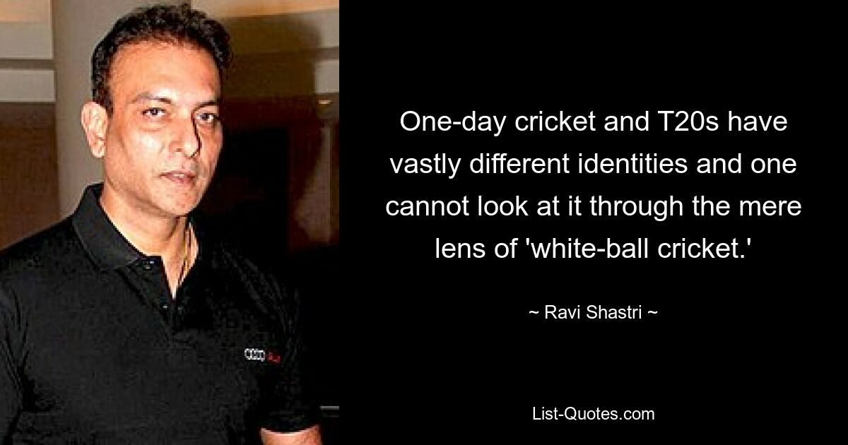 One-day cricket and T20s have vastly different identities and one cannot look at it through the mere lens of 'white-ball cricket.' — © Ravi Shastri