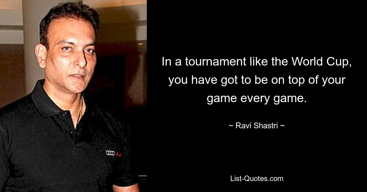 In a tournament like the World Cup, you have got to be on top of your game every game. — © Ravi Shastri