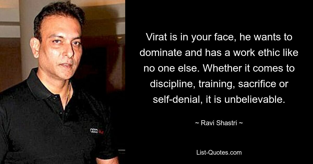 Virat is in your face, he wants to dominate and has a work ethic like no one else. Whether it comes to discipline, training, sacrifice or self-denial, it is unbelievable. — © Ravi Shastri