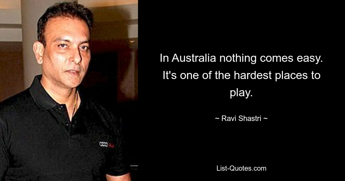 In Australia nothing comes easy. It's one of the hardest places to play. — © Ravi Shastri