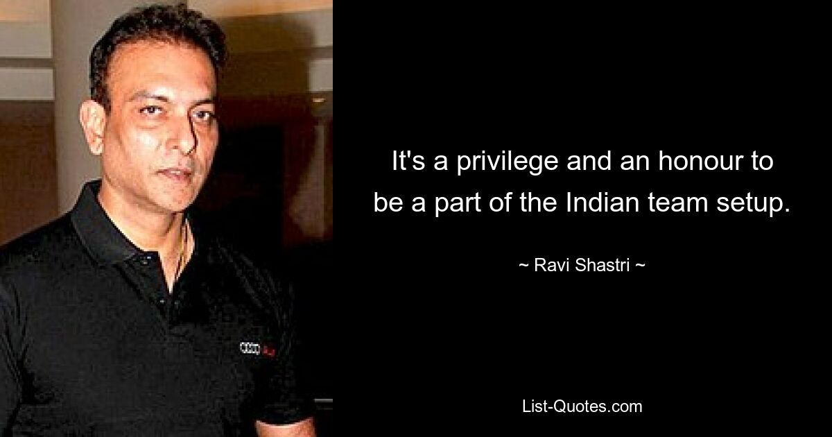 It's a privilege and an honour to be a part of the Indian team setup. — © Ravi Shastri