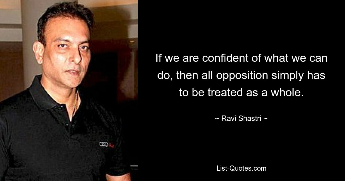 If we are confident of what we can do, then all opposition simply has to be treated as a whole. — © Ravi Shastri