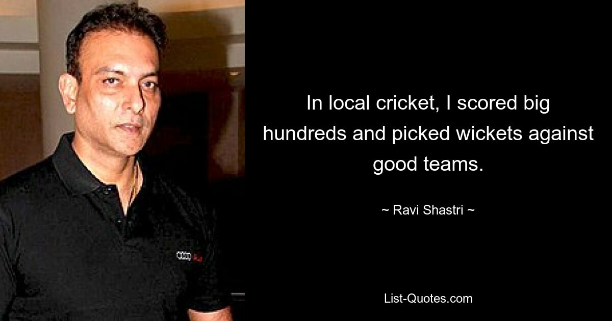 In local cricket, I scored big hundreds and picked wickets against good teams. — © Ravi Shastri