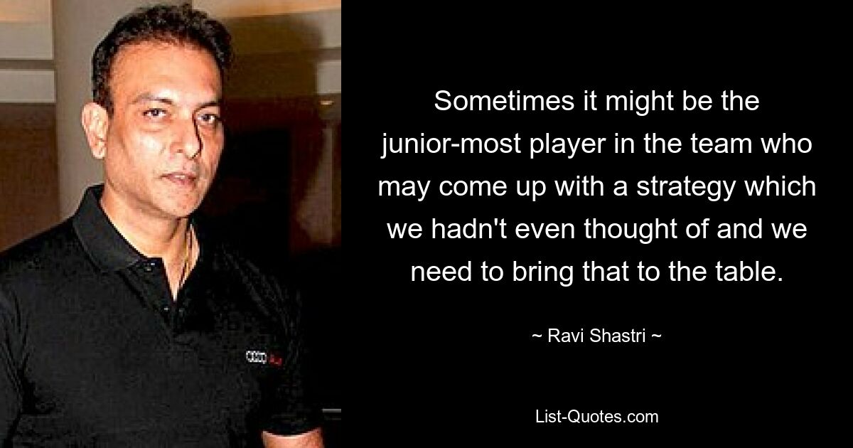 Sometimes it might be the junior-most player in the team who may come up with a strategy which we hadn't even thought of and we need to bring that to the table. — © Ravi Shastri