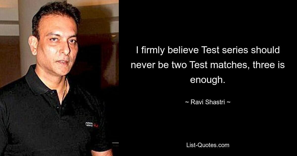 I firmly believe Test series should never be two Test matches, three is enough. — © Ravi Shastri