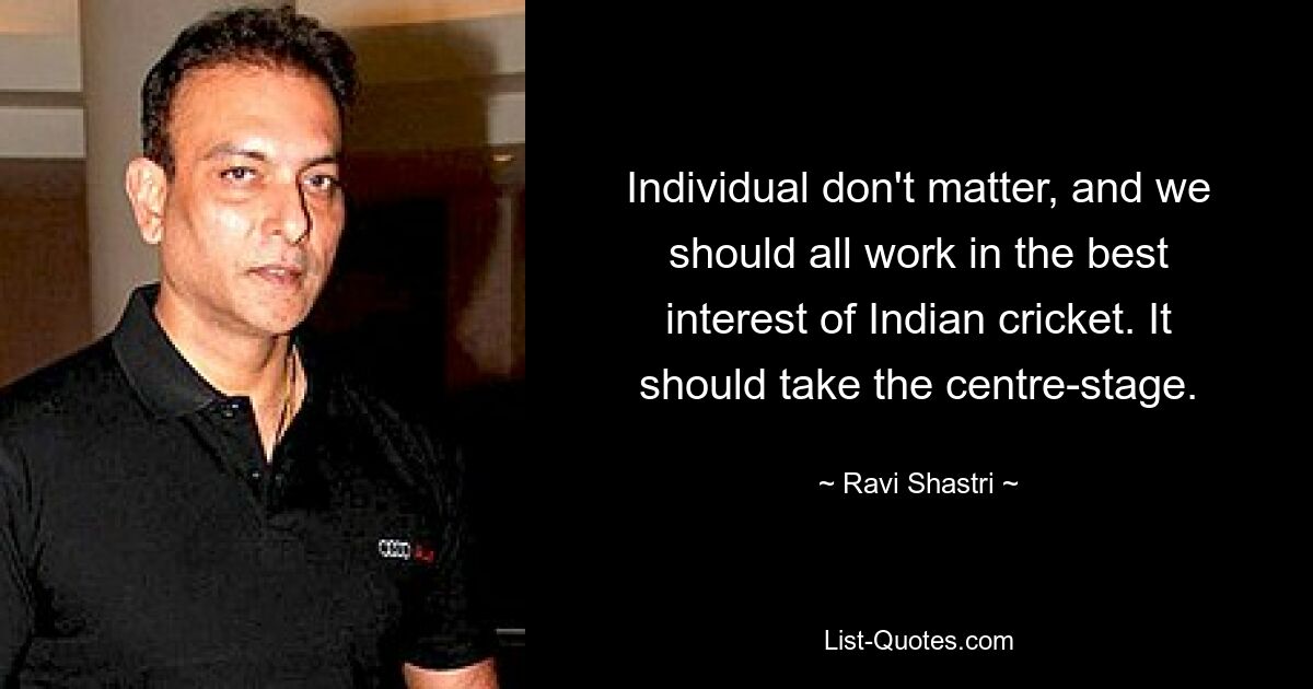 Individual don't matter, and we should all work in the best interest of Indian cricket. It should take the centre-stage. — © Ravi Shastri