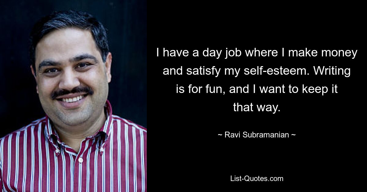 I have a day job where I make money and satisfy my self-esteem. Writing is for fun, and I want to keep it that way. — © Ravi Subramanian