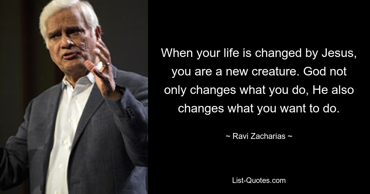 When your life is changed by Jesus, you are a new creature. God not only changes what you do, He also changes what you want to do. — © Ravi Zacharias