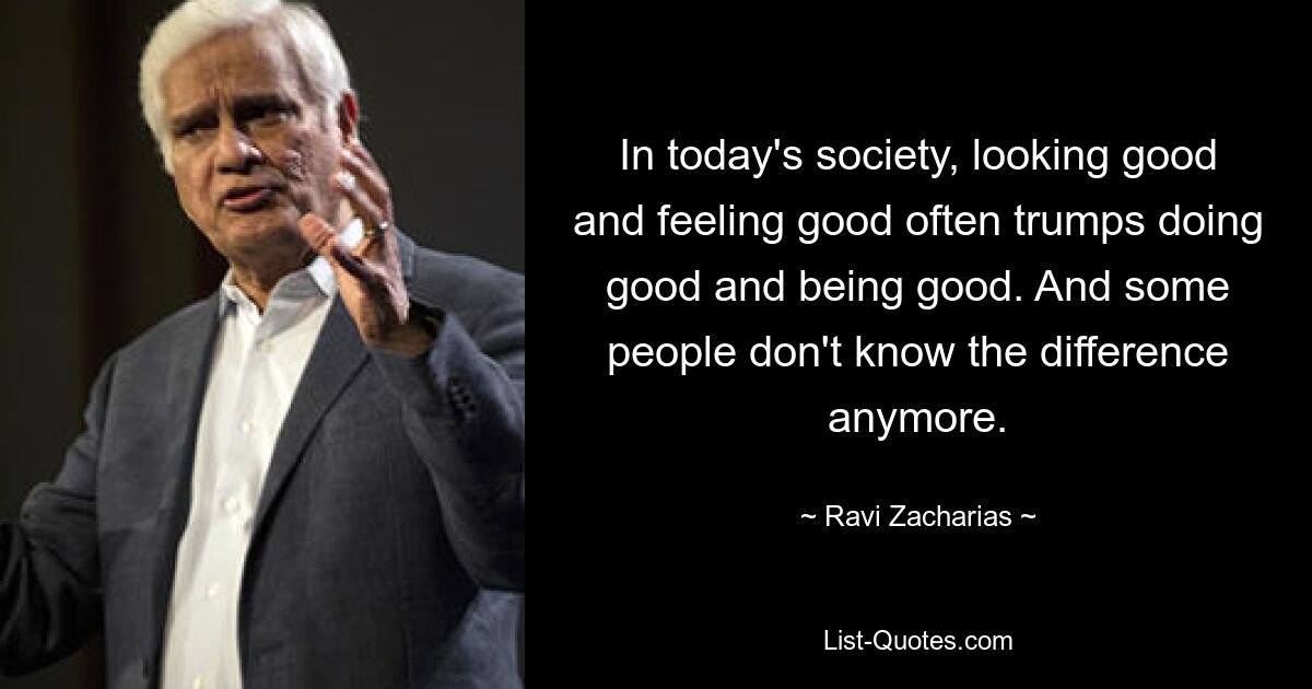 In today's society, looking good and feeling good often trumps doing good and being good. And some people don't know the difference anymore. — © Ravi Zacharias