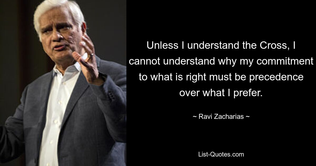 Unless I understand the Cross, I cannot understand why my commitment to what is right must be precedence over what I prefer. — © Ravi Zacharias