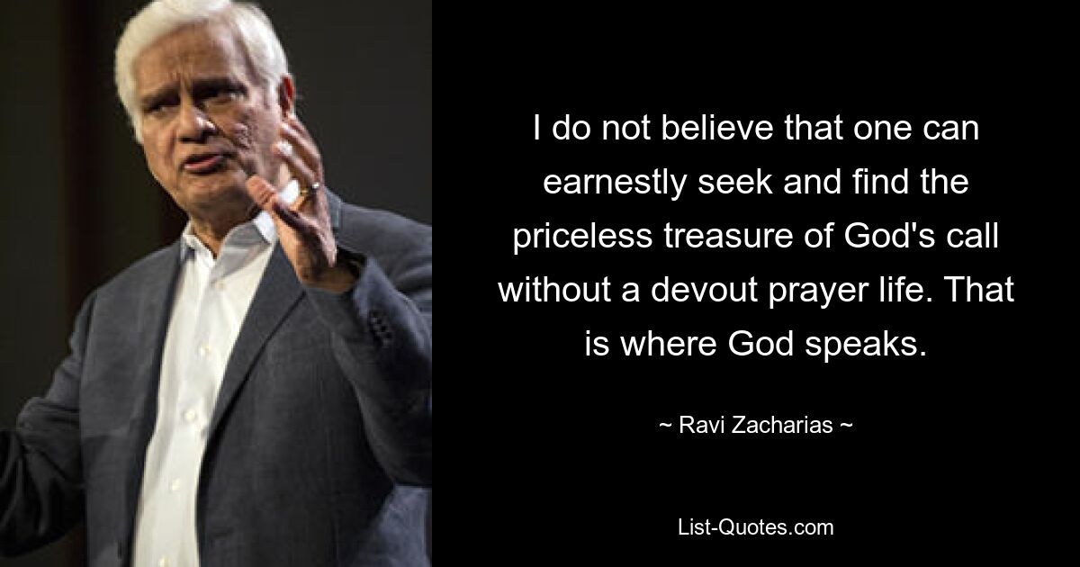 I do not believe that one can earnestly seek and find the priceless treasure of God's call without a devout prayer life. That is where God speaks. — © Ravi Zacharias