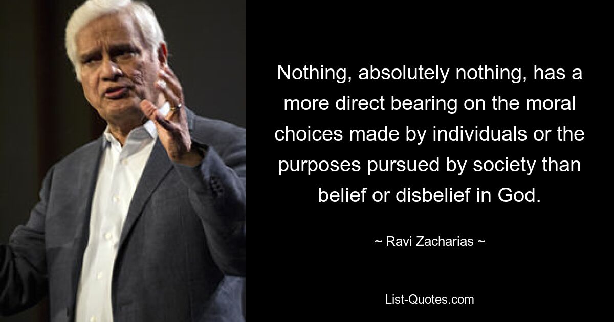 Nothing, absolutely nothing, has a more direct bearing on the moral choices made by individuals or the purposes pursued by society than belief or disbelief in God. — © Ravi Zacharias