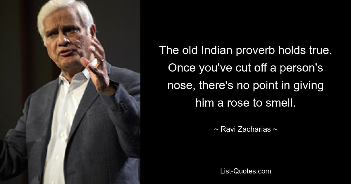 The old Indian proverb holds true. Once you've cut off a person's nose, there's no point in giving him a rose to smell. — © Ravi Zacharias