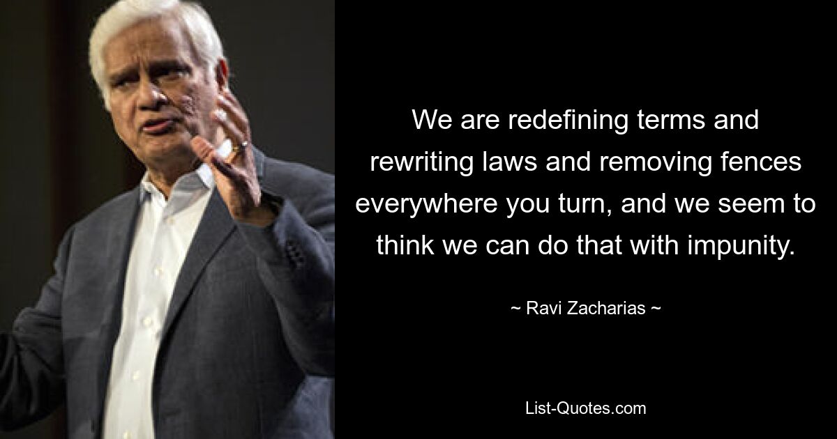 We are redefining terms and rewriting laws and removing fences everywhere you turn, and we seem to think we can do that with impunity. — © Ravi Zacharias