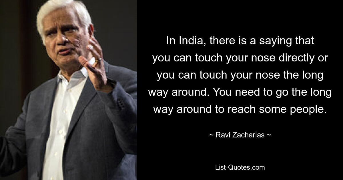 In India, there is a saying that you can touch your nose directly or you can touch your nose the long way around. You need to go the long way around to reach some people. — © Ravi Zacharias