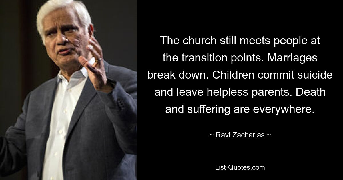 The church still meets people at the transition points. Marriages break down. Children commit suicide and leave helpless parents. Death and suffering are everywhere. — © Ravi Zacharias